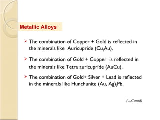 Metallic Alloys
 The combination of Copper + Gold is reflected in
the minerals like Auricupride (Cu3Au).
 The combination of Gold + Copper is reflected in
the minerals like Tetra auricupride (AuCu).
 The combination of Gold+ Silver + Lead is reflected
in the minerals like Hunchunite (Au, Ag)2Pb.
(…Contd)
 