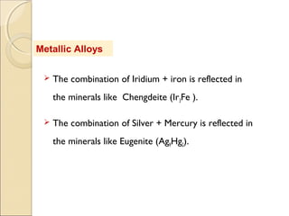 Metallic Alloys
 The combination of Iridium + iron is reflected in
the minerals like Chengdeite (Ir3Fe ).
 The combination of Silver + Mercury is reflected in
the minerals like Eugenite (Ag9Hg2).
 