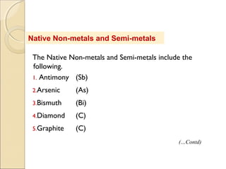 Native Non-metals and Semi-metals
The Native Non-metals and Semi-metals include the
following.
1. Antimony (Sb)
2.Arsenic (As)
3.Bismuth (Bi)
4.Diamond (C)
5.Graphite (C)
(…Contd)
 