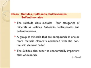 Class : Sulfides, Sulfosalts, Sulfarsenates,
Sulfantimonates
 The sulphide class includes four categories of
minerals as Sulfides, Sulfosalts, Sulfarsenates and
Sulfantimonates.
 A group of minerals that are compounds of one or
more metallic elements combined with the non-
metallic element Sulfur. 
 The Sulfides also occur as economically important
class of minerals.
(…Contd)
 
