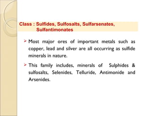  Most major ores of important metals such as
copper, lead and silver are all occurring as sulfide
minerals in nature.
 This family includes, minerals of Sulphides &
sulfosalts, Selenides, Telluride, Antimonide and
Arsenides.
Class : Sulfides, Sulfosalts, Sulfarsenates,
Sulfantimonates
 