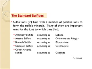 The Standard Sulfides
 Sulfur ions (S2-
) bind with a number of positive ions to
form the sulfide minerals. Many of them are important
ores for the ions to which they bind.
 Antimony Sulfide occurring as Stibnite
 Arsenic Sulfide occurring as Orpiment and Realgar
 Bismuth Sulfide occurring as Bismuthinite
 Cadmium Sulfide occurring as Greenockite
 Cobalt Arsenic
Sulfide occurring as Cobaltite
(…Contd)
 