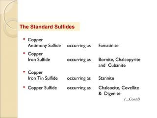 The Standard Sulfides
 Copper
Antimony Sulfide occurring as Famatinite
 Copper
Iron Sulfide occurring as Bornite, Chalcopyrite
and Cubanite
 Copper
Iron Tin Sulfide occurring as Stannite
 Copper Sulfide occurring as Chalcocite, Covellite
& Digenite
(…Contd)
 