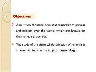  About two thousand dominant minerals are popular
and existing over the world, which are known for
their unique properties.
 The study of the chemical classification of minerals is
an essential topic in the subject of mineralogy.
Objectives
 