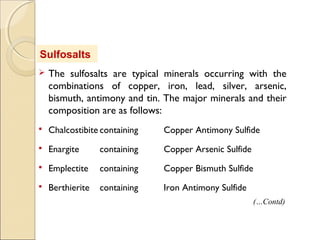 Sulfosalts
 The sulfosalts are typical minerals occurring with the
combinations of copper, iron, lead, silver, arsenic,
bismuth, antimony and tin. The major minerals and their
composition are as follows:
 Chalcostibite containing Copper Antimony Sulfide
 Enargite containing Copper Arsenic Sulfide
 Emplectite containing Copper Bismuth Sulfide
 Berthierite containing Iron Antimony Sulfide
(…Contd)
 