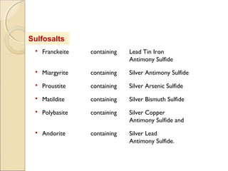 Sulfosalts
 Franckeite containing Lead Tin Iron
Antimony Sulfide
 Miargyrite containing Silver Antimony Sulfide
 Proustite containing Silver Arsenic Sulfide
 Matildite containing Silver Bismuth Sulfide
 Polybasite containing Silver Copper
Antimony Sulfide and
 Andorite containing Silver Lead
Antimony Sulfide.
 