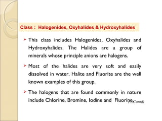 Class : Halogenides, Oxyhalides & Hydroxyhalides
 This class includes Halogenides, Oxyhalides and
Hydroxyhalides. The Halides are a group of
minerals whose principle anions are halogens.
 Most of the halides are very soft and easily
dissolved in water. Halite and Fluorite are the well
known examples of this group.
 The halogens that are found commonly in nature
include Chlorine, Bromine, Iodine and Fluorine.(…Contd)
 