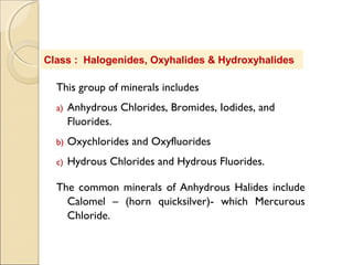 This group of minerals includes
a) Anhydrous Chlorides, Bromides, Iodides, and
Fluorides.
b) Oxychlorides and Oxyfluorides
c) Hydrous Chlorides and Hydrous Fluorides.
The common minerals of Anhydrous Halides include
Calomel – (horn quicksilver)- which Mercurous
Chloride.
Class : Halogenides, Oxyhalides & Hydroxyhalides
 