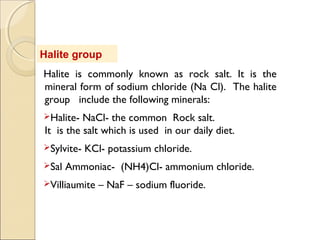Halite group
Halite is commonly known as rock salt. It is the
mineral form of sodium chloride (Na Cl). The halite
group include the following minerals:
Halite- NaCl- the common Rock salt.
It is the salt which is used in our daily diet.
Sylvite- KCl- potassium chloride.
Sal Ammoniac- (NH4)Cl- ammonium chloride.
Villiaumite – NaF – sodium fluoride.
 