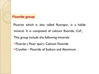 Fluorite group
Fluorite which is also called fluorspar, is a halide
mineral. It is composed of calcium fluoride, CaF2.
This group include the following minerals:
Fluorite ( Fluor spar)- Calcium Fluoride
Cryolite – Fluoride of Sodium and Aluminum
 