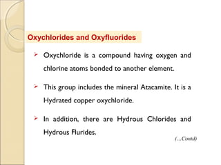 Oxychlorides and Oxyfluorides
 Oxychloride is a compound having oxygen and
chlorine atoms bonded to another element.
 This group includes the mineral Atacamite. It is a
Hydrated copper oxychloride.
 In addition, there are Hydrous Chlorides and
Hydrous Flurides.
(…Contd)
 