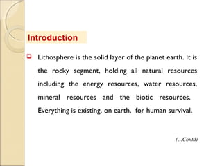  Lithosphere is the solid layer of the planet earth. It is
the rocky segment, holding all natural resources
including the energy resources, water resources,
mineral resources and the biotic resources.
Everything is existing, on earth, for human survival.
Introduction
(…Contd)
 