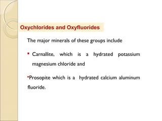 Oxychlorides and Oxyfluorides
The major minerals of these groups include
 Carnallite, which is a hydrated potassium
magnesium chloride and
Prosopite which is a hydrated calcium aluminum
fluoride.
 