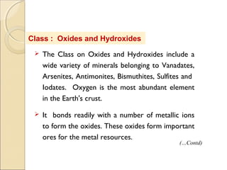 Class : Oxides and Hydroxides
 The Class on Oxides and Hydroxides include a
wide variety of minerals belonging to Vanadates,
Arsenites, Antimonites, Bismuthites, Sulfites and
Iodates. Oxygen is the most abundant element
in the Earth's crust.
 It bonds readily with a number of metallic ions
to form the oxides. These oxides form important
ores for the metal resources.
(…Contd)
 