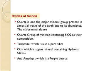 Oxides of Silicon
 Quartz is one the major mineral group present in
almost all rocks of the earth due to its abundance.
The major minerals are
 Quartz Group of minerals containing SiO2 as their
composition.
 Tridymite which is also a pure silica
 Opal which is a gem mineral containing Hydrous
Silicate
 And Amethyst which is a Purple quartz.
 