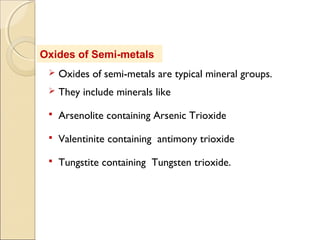 Oxides of Semi-metals
 Oxides of semi-metals are typical mineral groups.
 They include minerals like
 Arsenolite containing Arsenic Trioxide
 Valentinite containing antimony trioxide
 Tungstite containing Tungsten trioxide.
 