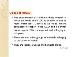Oxides of metals
 The oxide mineral class includes those minerals in
which the oxide anion (O2-
) is bonded to one or
more metal ions. Cuprite is an oxide mineral
composed of copper oxide Cu2O, and is a minor
ore of copper. This is a major mineral belonging to
this group.
 There are two other groups of minerals belonging
to the oxides of metals.
 They are Periclase Group and hematite group.
(…Contd)
 