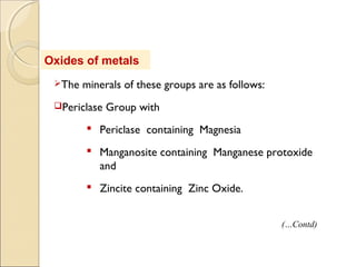 Oxides of metals
The minerals of these groups are as follows:
Periclase Group with
 Periclase containing Magnesia
 Manganosite containing Manganese protoxide
and
 Zincite containing Zinc Oxide.
(…Contd)
 