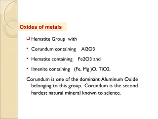 Oxides of metals
 Hematite Group with
 Corundum containing Al2O3
 Hematite containing Fe2O3 and
 Ilmenite containing (Fe, Mg )O. TiO2.
Corundum is one of the dominant Aluminum Oxide
belonging to this group. Corundum is the second
hardest natural mineral known to science.
 