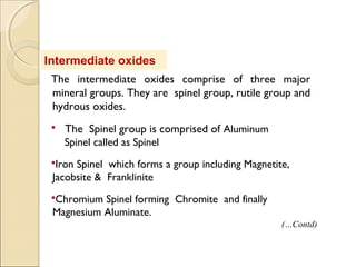 Intermediate oxides
The intermediate oxides comprise of three major
mineral groups. They are spinel group, rutile group and
hydrous oxides.
 The Spinel group is comprised of Aluminum
Spinel called as Spinel
Iron Spinel which forms a group including Magnetite,
Jacobsite & Franklinite
Chromium Spinel forming Chromite and finally
Magnesium Aluminate.
(…Contd)
 