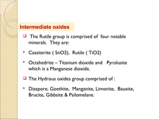 Intermediate oxides
 The Rutile group is comprised of four notable
minerals. They are:
 Cassiterite ( SnO2), Rutile ( TiO2)
 Octahedrite – Titanium dioxide and Pyrolusite
which is a Manganese dioxide.
 The Hydrous oxides group comprised of :
 Diaspore, Goethite, Manganite, Limonite, Bauxite,
Brucite, Gibbsite & Psilomelane.
 