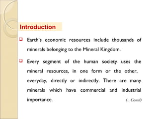  Earth’s economic resources include thousands of
minerals belonging to the Mineral Kingdom.
 Every segment of the human society uses the
mineral resources, in one form or the other,
everyday, directly or indirectly. There are many
minerals which have commercial and industrial
importance.
Introduction
(…Contd)
 