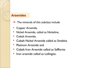 Arsenides
 The minerals of this subclass include
 Copper Arsenide,
 Nickel Arsenide, called as Nickeline,
 Cobalt Arsenide,
 Cobalt Nickel Arsenide called as Smaltite
 Platinum Arsenide and
 Cobalt Iron Arsenide called as Safflorite
 Iron arsenide called as Lollingite.
 