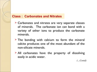 Class : Carbonates and Nitrates
 Carbonates and nitrates are very separate classes
of minerals. The carbonate ion can bond with a
variety of other ions to produce the carbonate
minerals.
 The bonding with calcium to form the mineral
calcite produces one of the most abundant of the
non-silicate minerals.
 All carbonates have the property of dissolving
easily in acidic water.
(…Contd)
 