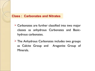 Class : Carbonates and Nitrates
 Carbonates are further classified into two major
classes as anhydrous Carbonates and Basic-
hydrous carbonates.
 The Anhydrous Carbonates includes two groups
as Calcite Group and Aragonite Group of
Minerals.
 