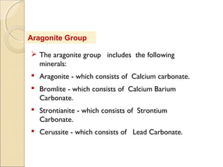 Aragonite Group
 The aragonite group includes the following
minerals:
 Aragonite - which consists of Calcium carbonate.
 Bromlite - which consists of Calcium Barium
Carbonate.
 Strontianite - which consists of Strontium
Carbonate.
 Cerussite - which consists of Lead Carbonate.
 