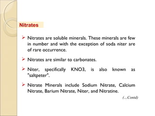 Nitrates
 Nitrates are soluble minerals. These minerals are few
in number and with the exception of soda niter are
of rare occurrence.
 Nitrates are similar to carbonates.
 Niter, specifically KNO3, is also known as
"saltpeter".
 Nitrate Minerals include Sodium Nitrate, Calcium
Nitrate, Barium Nitrate, Niter, and Nitratine.
(…Contd)
 