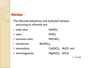 The Normal anhydrous and hydrated nitrates
occurring as minerals are:
 soda niter, NaNO3;
 niter, KNO3:
 ammonia niter, NH4NO3;
 nitrobarite, Ba(NO3)2;
 nitrocalcite, Ca(NO3)2 · 4H2O; and
 nitromagnesite, Mg(NO3)2 · 6H2O.
Nitrates
(…Contd)
 