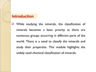  While studying the minerals, the classification of
minerals becomes a basic priority as there are
numerous groups occurring in different parts of the
world. There is a need to classify the minerals and
study their properties. This module highlights the
widely used chemical classification of minerals.
Introduction
 