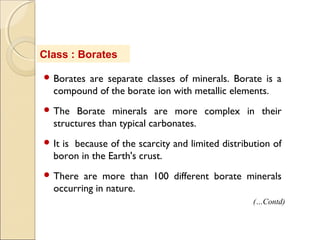 Class : Borates
 Borates are separate classes of minerals. Borate is a
compound of the borate ion with metallic elements.
 The Borate minerals are more complex in their
structures than typical carbonates.
 It is because of the scarcity and limited distribution of
boron in the Earth's crust.
 There are more than 100 different borate minerals
occurring in nature.
(…Contd)
 
