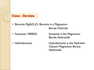  Boracite Mg3B7O13Cl; Boracite is a Magnesium
Borate Chloride
 Sussexite- HRBO3; Sussexite is the Magnesium
Borate Hydroxide
 Hydroboracite Hydroboracite is the Hydrated
Calcium Magnesium Borate
Hydroxide.
Class : Borates
 