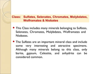 Class: Sulfates, Selenates, Chromates, Molybdates,
Wolframates & Niobates
 This Class includes many minerals belonging to Sulfates,
Selenates, Chromates, Molybdates, Wolframates and
Niobates.
 The Sulfates are an important mineral class and include
some very interesting and attractive specimens.
Although many minerals belong to this class, only
barite, gypsum, Celestite, and anhydrite can be
considered common.
 