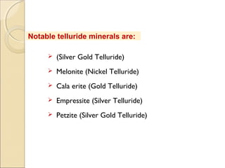 Notable telluride minerals are:
 (Silver Gold Telluride)
 Melonite (Nickel Telluride)
 Cala erite (Gold Telluride)
 Empressite (Silver Telluride)
 Petzite (Silver Gold Telluride)
 