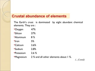 The Earth’s crust is dominated by eight abundant chemical
elements. They are :
Oxygen 47%
Silicon 27%
Aluminum 8 %
Iron 5%
Calcium 3.6%
Sodium 2.8%
Potassium 2.6 %
Magnesium 2 % and all other elements about 1 %.
Crustal abundance of elements
(…Contd)
 