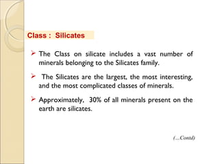 Class : Silicates
 The Class on silicate includes a vast number of
minerals belonging to the Silicates family.
 The Silicates are the largest, the most interesting,
and the most complicated classes of minerals.
 Approximately, 30% of all minerals present on the
earth are silicates.
(…Contd)
 