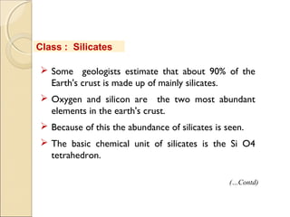  Some geologists estimate that about 90% of the
Earth's crust is made up of mainly silicates.
 Oxygen and silicon are the two most abundant
elements in the earth's crust.
 Because of this the abundance of silicates is seen.
 The basic chemical unit of silicates is the Si O4
tetrahedron.
Class : Silicates
(…Contd)
 