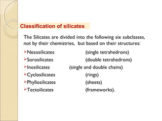 Classification of silicates
The Silicates are divided into the following six subclasses,
not by their chemistries, but based on their structures:
Nesosilicates (single tetrahedrons)
Sorosilicates (double tetrahedrons)
Inosilicates (single and double chains)
Cyclosilicates (rings)
Phyllosilicates (sheets)
Tectoilicates (frameworks).
 