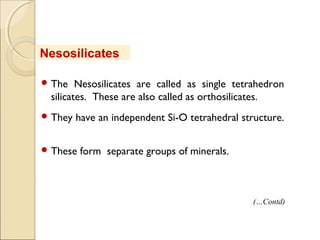  The Nesosilicates are called as single tetrahedron
silicates. These are also called as orthosilicates.
 They have an independent Si-O tetrahedral structure.
 These form separate groups of minerals.
Nesosilicates
(…Contd)
 