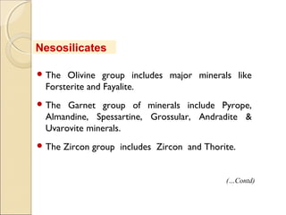  The Olivine group includes major minerals like
Forsterite and Fayalite.
 The Garnet group of minerals include Pyrope,
Almandine, Spessartine, Grossular, Andradite &
Uvarovite minerals.
 The Zircon group includes Zircon and Thorite.
Nesosilicates
(…Contd)
 