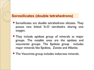  Sorosilicates are double tetrahedrons silicates. They
posses two linked Si-O tetrahedra sharing one
oxygen.
 They include epidote group of minerals as major
groups. The notable ones are the epidote and
vesuvianite groups. The Epidote group includes
major minerals like Epidote, Zoisite and Allanite.
 The Vesuvinite group includes indocrase minerals.
Sorosilicates (double tetrahedrons)
 