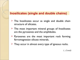  The Inosilicates occur as single and double chain
structure of silicates.
 The most important mineral groups of Inosilicates
are the pyroxenes and the amphiboles.
 Pyroxenes are the most important rock forming
ferromagnesian silicate minerals.
 They occur in almost every type of igneous rocks.
Inosilicates (single and double chains)
(…Contd)
 
