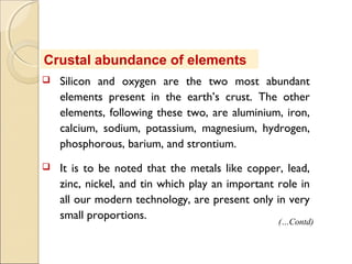 Crustal abundance of elements
 Silicon and oxygen are the two most abundant
elements present in the earth’s crust. The other
elements, following these two, are aluminium, iron,
calcium, sodium, potassium, magnesium, hydrogen,
phosphorous, barium, and strontium.
 It is to be noted that the metals like copper, lead,
zinc, nickel, and tin which play an important role in
all our modern technology, are present only in very
small proportions.
(…Contd)
 