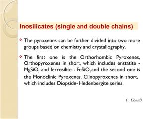  The pyroxenes can be further divided into two more
groups based on chemistry and crystallography.
 The first one is the Orthorhombic Pyroxenes,
Orthopyroxenes in short, which includes enstatite -
MgSiO3 and ferrosilite - FeSiO3 and the second one is
the Monoclinic Pyroxenes, Clinopyroxenes in short,
which includes Diopside- Hedenbergite series.
Inosilicates (single and double chains)
(…Contd)
 