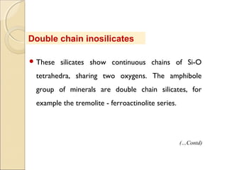  These silicates show continuous chains of Si-O
tetrahedra, sharing two oxygens. The amphibole
group of minerals are double chain silicates, for
example the tremolite - ferroactinolite series.
Double chain inosilicates
(…Contd)
 