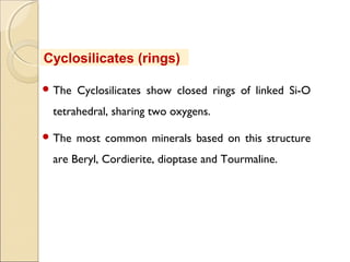  The Cyclosilicates show closed rings of linked Si-O
tetrahedral, sharing two oxygens.
 The most common minerals based on this structure
are Beryl, Cordierite, dioptase and Tourmaline.
Cyclosilicates (rings)
 