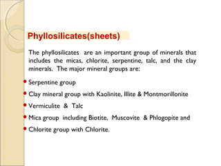 The phyllosilicates are an important group of minerals that
includes the micas, chlorite, serpentine, talc, and the clay
minerals.  The major mineral groups are:
Serpentine group
Clay mineral group with Kaolinite, Illite & Montmorillonite
Vermiculite & Talc
Mica group including Biotite, Muscovite & Phlogopite and
Chlorite group with Chlorite.
Phyllosilicates(sheets)
 